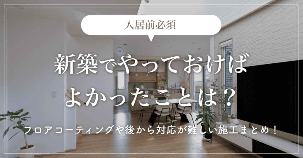 【入居前必須】新築でやっておけばよかったことは？フロアコーティングや後から対応が難しい施工まとめ！